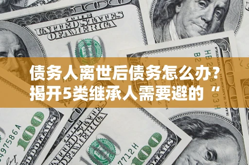 北京债务人离世后债务怎么办？揭开5类继承人需要避的“坑”