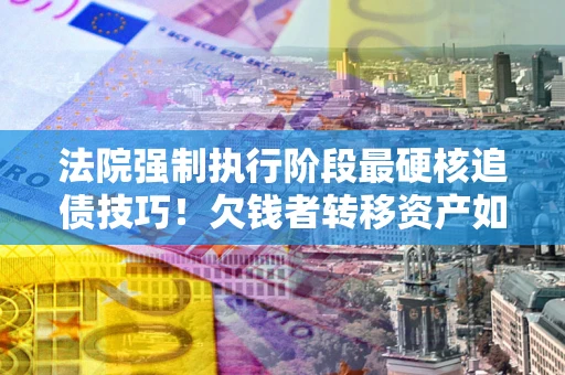 北京法院强制执行阶段最硬核追债技巧！欠钱者转移资产如何破解？